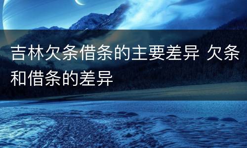 吉林欠条借条的主要差异 欠条和借条的差异
