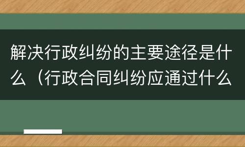 解决行政纠纷的主要途径是什么（行政合同纠纷应通过什么途径解决）