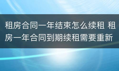 租房合同一年结束怎么续租 租房一年合同到期续租需要重新签订合同吗?