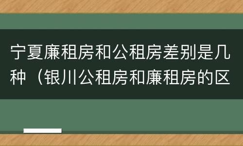 宁夏廉租房和公租房差别是几种（银川公租房和廉租房的区别）