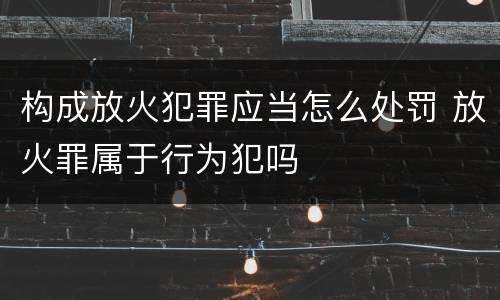 构成放火犯罪应当怎么处罚 放火罪属于行为犯吗