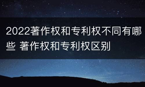 2022著作权和专利权不同有哪些 著作权和专利权区别