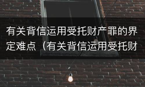 有关背信运用受托财产罪的界定难点（有关背信运用受托财产罪的界定难点是什么）