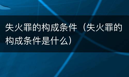 失火罪的构成条件（失火罪的构成条件是什么）