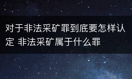对于非法采矿罪到底要怎样认定 非法采矿属于什么罪