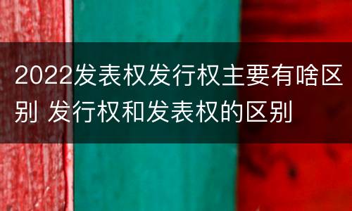 2022发表权发行权主要有啥区别 发行权和发表权的区别