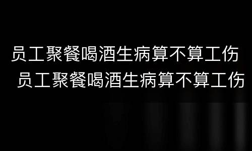 员工聚餐喝酒生病算不算工伤 员工聚餐喝酒生病算不算工伤事故