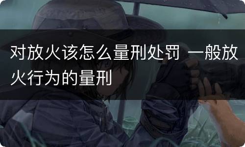 对放火该怎么量刑处罚 一般放火行为的量刑