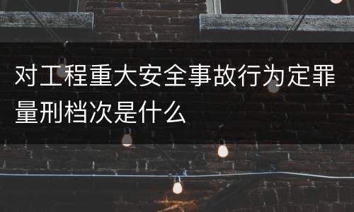 对工程重大安全事故行为定罪量刑档次是什么