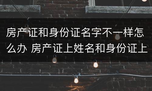 房产证和身份证名字不一样怎么办 房产证上姓名和身份证上姓名不一样怎么解决