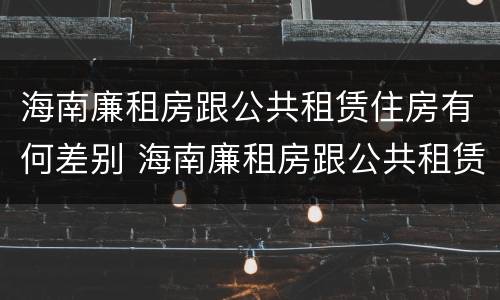 海南廉租房跟公共租赁住房有何差别 海南廉租房跟公共租赁住房有何差别呢