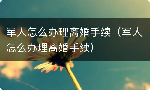 军人怎么办理离婚手续（军人怎么办理离婚手续）