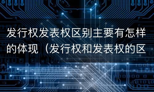 发行权发表权区别主要有怎样的体现（发行权和发表权的区别）