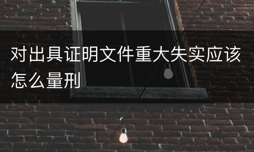 对出具证明文件重大失实应该怎么量刑