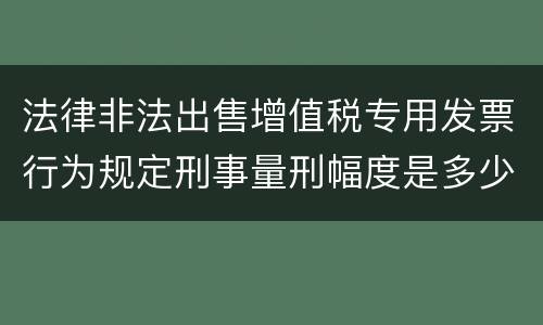 法律非法出售增值税专用发票行为规定刑事量刑幅度是多少