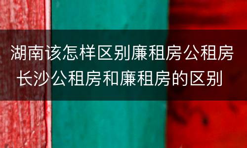 湖南该怎样区别廉租房公租房 长沙公租房和廉租房的区别
