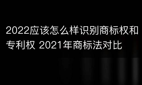 2022应该怎么样识别商标权和专利权 2021年商标法对比