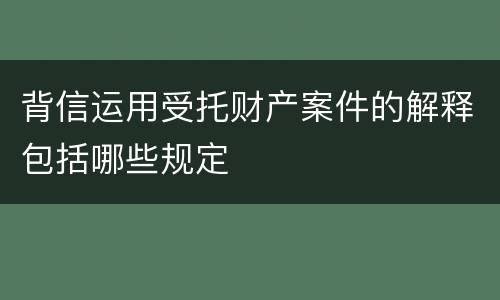 背信运用受托财产案件的解释包括哪些规定
