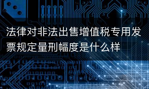 法律对非法出售增值税专用发票规定量刑幅度是什么样