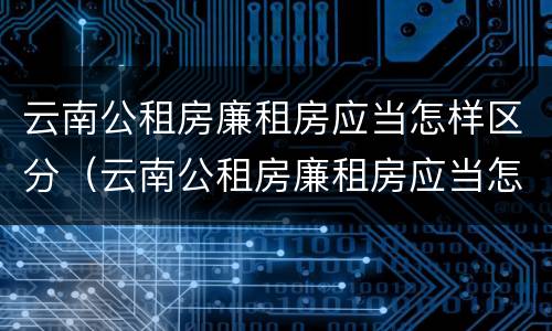 云南公租房廉租房应当怎样区分（云南公租房廉租房应当怎样区分等级）