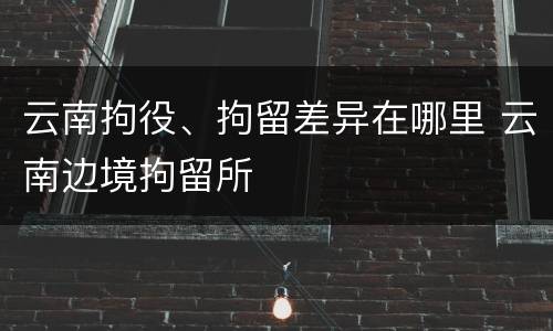 云南拘役、拘留差异在哪里 云南边境拘留所