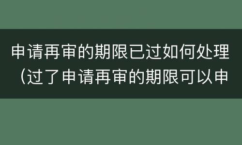 申请再审的期限已过如何处理（过了申请再审的期限可以申诉吗）