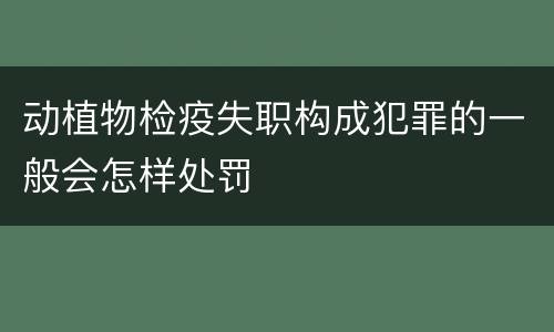 动植物检疫失职构成犯罪的一般会怎样处罚