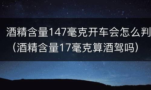 酒精含量147毫克开车会怎么判（酒精含量17毫克算酒驾吗）