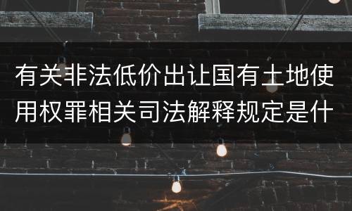 有关非法低价出让国有土地使用权罪相关司法解释规定是什么