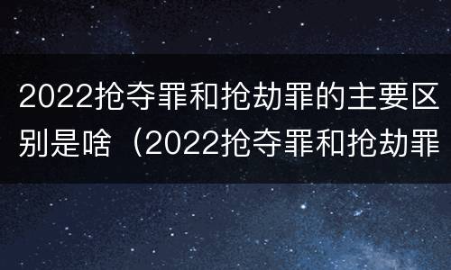 2022抢夺罪和抢劫罪的主要区别是啥（2022抢夺罪和抢劫罪的主要区别是啥呀）