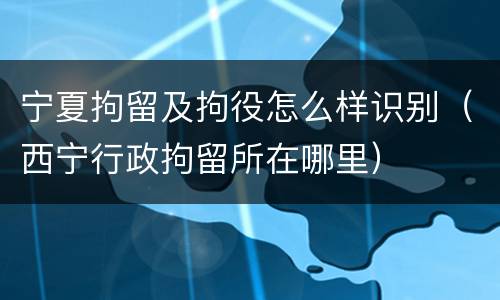 宁夏拘留及拘役怎么样识别（西宁行政拘留所在哪里）