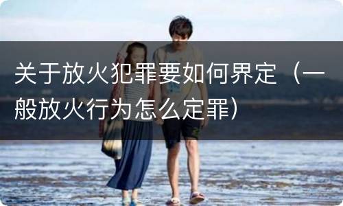 关于放火犯罪要如何界定（一般放火行为怎么定罪）