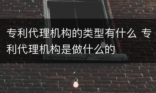 专利代理机构的类型有什么 专利代理机构是做什么的