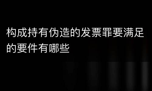 构成持有伪造的发票罪要满足的要件有哪些