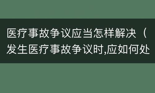 医疗事故争议应当怎样解决（发生医疗事故争议时,应如何处置）