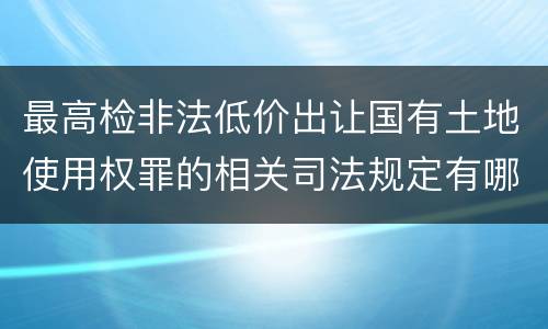 最高检非法低价出让国有土地使用权罪的相关司法规定有哪些内容