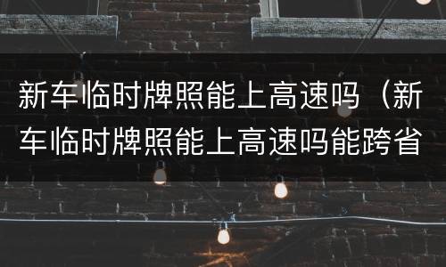 新车临时牌照能上高速吗（新车临时牌照能上高速吗能跨省吗）