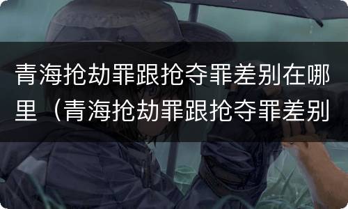 青海抢劫罪跟抢夺罪差别在哪里（青海抢劫罪跟抢夺罪差别在哪里查）