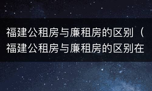 福建公租房与廉租房的区别（福建公租房与廉租房的区别在哪里）