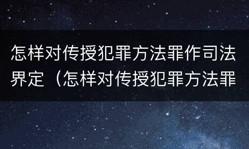 怎样对传授犯罪方法罪作司法界定（怎样对传授犯罪方法罪作司法界定）