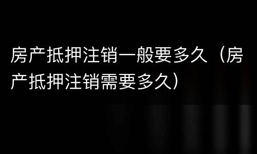房产抵押注销一般要多久（房产抵押注销需要多久）