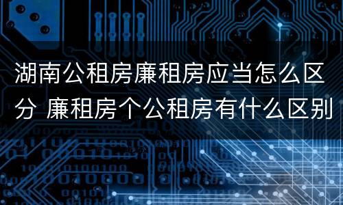 湖南公租房廉租房应当怎么区分 廉租房个公租房有什么区别