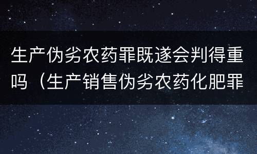 生产伪劣农药罪既遂会判得重吗（生产销售伪劣农药化肥罪）
