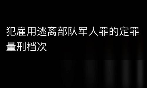 犯雇用逃离部队军人罪的定罪量刑档次