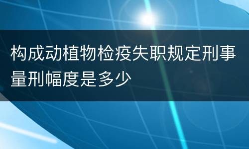 构成动植物检疫失职规定刑事量刑幅度是多少