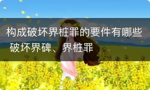 构成破坏界桩罪的要件有哪些 破坏界碑、界桩罪