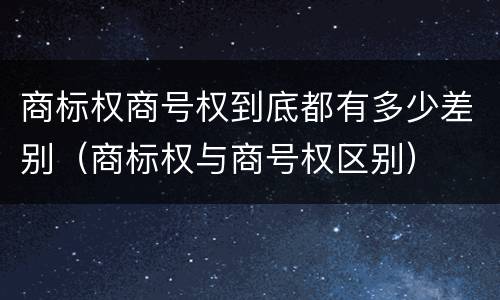 商标权商号权到底都有多少差别（商标权与商号权区别）