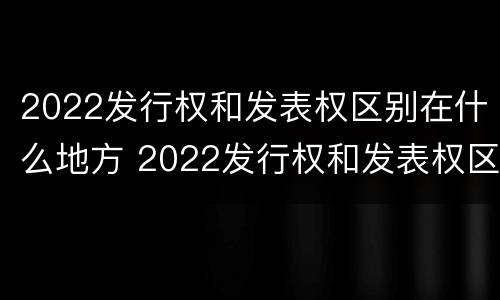 2022发行权和发表权区别在什么地方 2022发行权和发表权区别在什么地方呢
