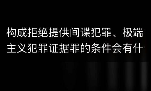 构成拒绝提供间谍犯罪、极端主义犯罪证据罪的条件会有什么