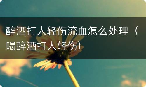 醉酒打人轻伤流血怎么处理（喝醉酒打人轻伤）